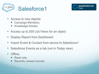 Salesforce1 
 Access to new objects 
 Campaign Members, 
 Knowledge Articles 
 Access up to 200 List Views for an object 
 Display Report from Dashboard 
 Import Event & Contact from device to Salesforce1 
 Salesforce Events as a tab (not in Today view) 
 Offline 
 Read only 
 Recently viewed records 
 