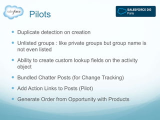 Pilots 
 Duplicate detection on creation 
 Unlisted groups : like private groups but group name is 
not even listed 
 Ability to create custom lookup fields on the activity 
object 
 Bundled Chatter Posts (for Change Tracking) 
 Add Action Links to Posts (Pilot) 
 Generate Order from Opportunity with Products 
 
