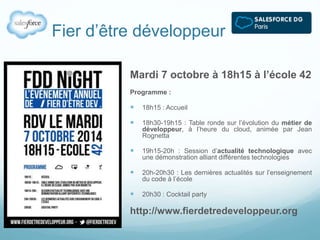 Fier d’être développeur 
Mardi 7 octobre à 18h15 à l’école 42 
Programme : 
 18h15 : Accueil 
 18h30-19h15 : Table ronde sur l’évolution du métier de 
développeur, à l’heure du cloud, animée par Jean 
Rognetta 
 19h15-20h : Session d’actualité technologique avec 
une démonstration alliant différentes technologies 
 20h-20h30 : Les dernières actualités sur l’enseignement 
du code à l’école 
 20h30 : Cocktail party 
http://www.fierdetredeveloppeur.org 
 