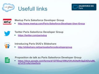 Usefull links 
Meetup Paris Salesforce Developer Group 
 http://www.meetup.com/Paris-Salesforce-Developer-User-Group 
Twitter Paris Salesforce Developer Group 
 https://twitter.com/parisdug 
Introducing Paris DUG’s Slideshare 
 http://slideshare.net/parissalesforcedevelopergroup 
Proposition de talk au Paris Salesforce Developer Group 
 https://docs.google.com/forms/d/12l7IDxzj18WqYjHvAO4eRrQgZdGlyiqML 
oj1xCD-nAs/viewform 
 