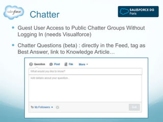 Chatter 
 Guest User Access to Public Chatter Groups Without 
Logging In (needs Visualforce) 
 Chatter Questions (beta) : directly in the Feed, tag as 
Best Answer, link to Knowledge Article… 
 