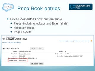 Price Book entries 
 Price Book entries now customizable 
 Fields (including lookups and External Ids) 
 Validation Rules 
 Page Layouts 
 