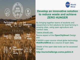 Develop an innovative solution
to reduce waste and achieve
ZERO HUNGER
By bringing together teams of students and
researchers to find solutions for local farming in
growing cities, using open agriculture and
nutrition data.
Teams should use:
some aspect of the OpenCitySmart Design
and
 NASA’s open source virtual globe technology,
WebWorldWind as a source of open data.
Details of the open data tools can be accessed
through:
http://eurochallenge.como.polimi.it
World
Wind
 