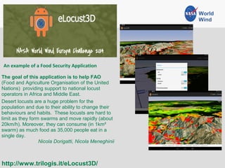 An example of a Food Security Application
http://www.trilogis.it/eLocust3D/
The goal of this application is to help FAO
(Food and Agriculture Organisation of the United
Nations) providing support to national locust
operators in Africa and Middle East.
Desert locusts are a huge problem for the
population and due to their ability to change their
behaviours and habits. These locusts are hard to
limit as they form swarms and move rapidly (about
20km/h). Moreover, they can consume (in 1km²
swarm) as much food as 35,000 people eat in a
single day.
Nicola Dorigatti, Nicola Meneghinii
World
Wind
 