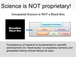Science is NOT proprietary!
Transparency of research is fundamental for scientific
advancement (no “black boxes” or proprietary barriers) and
geospatial science should always be open.
 