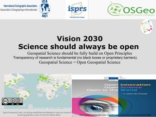 Vision 2030
Science should always be open
Geospatial Science should be fully build on Open Principles
Transparency of research is fundamental (no black boxes or proprietary barriers).
Geospatial Science = Open Geospatial Science
Open Geospatial Labs are being established worldwide to scale up research and
teaching globally as part of the ICA-OSGeo MoU http://bookshop.europa.eu/en/open-innovation-open-science-open-to-the-world-pbKI0416263
 