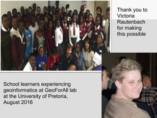 School learners experiencing
geoinformatics at GeoForAll lab
at the University of Pretoria,
August 2016
Thank you to
Victoria
Rautenbach
for making
this possible
 