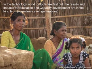 In the technology world outputs are fast but the results and
impacts for Education and Capacity development are in the
long term (sometimes even generations)
Image acknowledgement: GODAN Success Stories
 