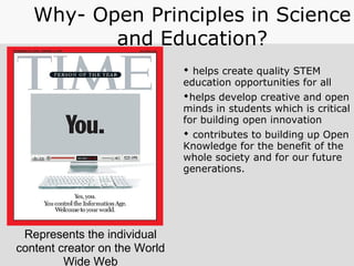 Represents the individual
content creator on the World
Wide Web
Why- Open Principles in Science
and Education?
 helps create quality STEM
education opportunities for all
helps develop creative and open
minds in students which is critical
for building open innovation
 contributes to building up Open
Knowledge for the benefit of the
whole society and for our future
generations.
 