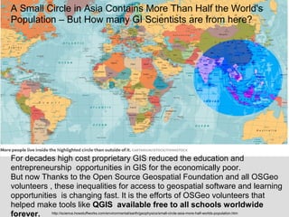 A Small Circle in Asia Contains More Than Half the World's
Population – But How many GI Scientists are from here?
http://science.howstuffworks.com/environmental/earth/geophysics/small-circle-asia-more-half-worlds-population.htm
For decades high cost proprietary GIS reduced the education and
entrepreneurship opportunities in GIS for the economically poor.
But now Thanks to the Open Source Geospatial Foundation and all OSGeo
volunteers , these inequalities for access to geospatial software and learning
opportunities is changing fast. It is the efforts of OSGeo volunteers that
helped make tools like QGIS available free to all schools worldwide
forever.
 