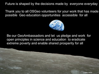 Geospatial Technology –
Why?
Future is shaped by the decisions made by everyone everyday
Thank you to all OSGeo volunteers for your work that has made
possible Geo education opportunities accessible for all
Be our GeoAmbassadors and let us pledge and work for
open principles in science and education to eradicate
extreme poverty and enable shared prosperity for all
Images: NASA
 