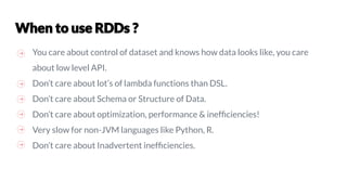 You care about control of dataset and knows how data looks like, you care
about low level API.
Don’t care about lot’s of lambda functions than DSL.
Don’t care about Schema or Structure of Data.
Don’t care about optimization, performance & inefﬁciencies!
Very slow for non-JVM languages like Python, R.
Don’t care about Inadvertent inefﬁciencies.
 