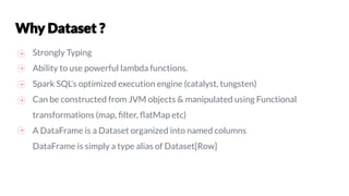 Strongly Typing
Ability to use powerful lambda functions.
Spark SQL’s optimized execution engine (catalyst, tungsten)
Can be constructed from JVM objects & manipulated using Functional
transformations (map, ﬁlter, ﬂatMap etc)
A DataFrame is a Dataset organized into named columns
DataFrame is simply a type alias of Dataset[Row]
 