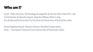Lead - Data Science, Technology Evangelist @ Accion labs India Pvt. Ltd.
Contributor @ Apache Spark, Apache HBase, Elixir Lang.
Co-Authored University Curriculum @ University of Kachchh, India.
Data Engineering @: Nazara Games, Eccella Corporation.
M.Sc. - Computer Science from University of Kachchh, India.
 