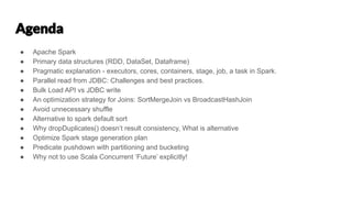 ● Apache Spark
● Primary data structures (RDD, DataSet, Dataframe)
● Pragmatic explanation - executors, cores, containers, stage, job, a task in Spark.
● Parallel read from JDBC: Challenges and best practices.
● Bulk Load API vs JDBC write
● An optimization strategy for Joins: SortMergeJoin vs BroadcastHashJoin
● Avoid unnecessary shuffle
● Alternative to spark default sort
● Why dropDuplicates() doesn’t result consistency, What is alternative
● Optimize Spark stage generation plan
● Predicate pushdown with partitioning and bucketing
● Why not to use Scala Concurrent ‘Future’ explicitly!
 