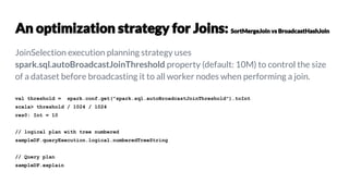 JoinSelection execution planning strategy uses
spark.sql.autoBroadcastJoinThreshold property (default: 10M) to control the size
of a dataset before broadcasting it to all worker nodes when performing a join.
val threshold = spark.conf.get("spark.sql.autoBroadcastJoinThreshold").toInt
scala> threshold / 1024 / 1024
res0: Int = 10
// logical plan with tree numbered
sampleDF.queryExecution.logical.numberedTreeString
// Query plan
sampleDF.explain
 
