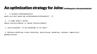 1. // disable autoBroadcastJoin
spark.conf.set("spark.sql.autoBroadcastJoinThreshold", -1)
2. // Order doesn't matter
table1.leftjoin(table2) or table2.leftjoin(table1)
3. force broadcast, if one DataFrame is not small!
4. Minimize shuffling & Boost Parallism, Partitioning, Bucketing, coalesce, repartition,
HashPartitioner
 