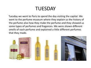 TUESDAY
Tuesday we went to Paris to spend the day visiting the capital. We
went to the perfume museum where they explain us the history of
the perfume also how they make the perfume and they showed us
some types of perfumes and fragances. We were shown different
smells of each perfume and explained a little different perfumes
that they made.
 