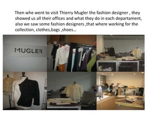 Then whe went to visit Thierry Mugler the fashion designer , they
showed us all their offices and what they do in each departament,
also we saw some fashion designers ,that where working for the
collection, clothes,bags ,shoes…
 