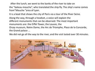 After the lunch, we went to the banks of the river to take on
the ”bateau mouche”, who translated the ship fly. The ship's name comes
from”Mouche ”area of Lyon.
It is a boat that shows the city of Paris via a tour of the River Seine.
Along the way, through a headset, a voice will explain the
different monuments that can be observed. The most important
monuments are: the Eiffel Tower, the Louvre, the
Orsay museum, Notre Dame, the Arc de Triomphe, Place de la Concorde,
the Grand palace ...
We did not go all the way to the river, and the visit lasted over 30 minutes.
 