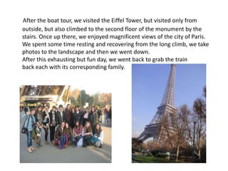 After the boat tour, we visited the Eiffel Tower, but visited only from
outside, but also climbed to the second floor of the monument by the
stairs. Once up there, we enjoyed magnificent views of the city of Paris.
We spent some time resting and recovering from the long climb, we take
photos to the landscape and then we went down.
After this exhausting but fun day, we went back to grab the train
back each with its corresponding family.
 