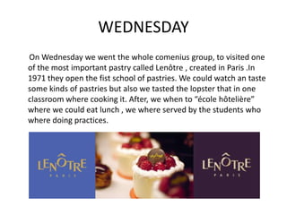 WEDNESDAY
On Wednesday we went the whole comenius group, to visited one
of the most important pastry called Lenôtre , created in Paris .In
1971 they open the fist school of pastries. We could watch an taste
some kinds of pastries but also we tasted the lopster that in one
classroom where cooking it. After, we when to “école hôtelière”
where we could eat lunch , we where served by the students who
where doing practices.
 