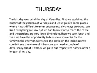 THURSDAY
The last day we spend the day at Versailles. First we explained the
history of the gardens of Versailles and let us go into some places
where it was difficult to enter because usually always crowded. We
liked everything we saw but we had to walk far to reach the castle
and the gardens are very large dimensions.Then we took lunch and
then we have the opportunity to buy some souvenirs for the
family.In the afternon,we visited the castle on the inside,but we
couldn’t see the whole of it because you need a couple of
days.Finally about 6 o’clock we go to our respectives homes, after a
long an tiring day.
 
