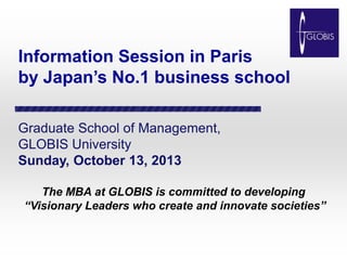 Information Session in Paris
by Japan’s No.1 business school
Graduate School of Management,
GLOBIS University
Sunday, October 13, 2013
The MBA at GLOBIS is committed to developing
“Visionary Leaders who create and innovate societies”

 