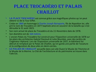 PLACE TROCADÉRO ET PALAIS
CHAILLOT
•
•
•
•
•

•

LA PLACE TROCADÉRO est connue grâce aux magnifiques photos qu´on peut
obtenir ici de la Tour Eiffel.
Créée en 1869 en hommage à Charles Joseph Bonaparte, fils de Napoléon Ier, elle
prit le nom de Trocadéro en 1877 baptisée ainsi en souvenir de la bataille qui s'est
déroulée le 31 août 1823.
Son nom actuel de place du Trocadéro-et-du-11-Novembre date de 1978.
Son diamètre est de 164 mètres.
L´ancien Palais du Trocadéro fut construit pour l'Exposition universelle de 1878 sur
les plans des architectes Gabriel Davioud et Jules Bourdais, avec des jardins de
l'ingénieur Alphand. Lors de l'Exposition universelle de 1937, le bâtiment fut
détruit et remplacé par le Palais de Chaillot, qui en garda une partie de l'ossature
et la configuration de deux ailes en demi-cercles.
LE PALAIS DE CHAILLOT accueille dans son aile Ouest le Musée de l'Homme et
le Musée de la Marine. La Cité de l'architecture et du patrimoine se trouve dans
l'aile Est.

 