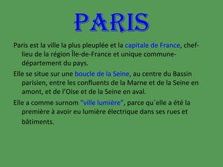 PARIS
Paris est la ville la plus pleuplée et la capitale de France, cheflieu de la région Île-de-France et unique communedépartement du pays.
Elle se situe sur une boucle de la Seine, au centre du Bassin
parisien, entre les confluents de la Marne et de la Seine en
amont, et de l’Oise et de la Seine en aval.
Elle a comme surnom “ville lumière”, parce qu´elle a été la
première à avoir eu lumière électrique dans ses rues et
bâtiments.

 