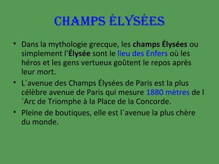 CHAMPS ÉLYSÉES
• Dans la mythologie grecque, les champs Élysées ou
simplement l’Élysée sont le lieu des Enfers où les
héros et les gens vertueux goûtent le repos après
leur mort.
• L´avenue des Champs Élysées de Paris est la plus
célèbre avenue de Paris qui mesure 1880 mètres de l
´Arc de Triomphe à la Place de la Concorde.
• Pleine de boutiques, elle est l´avenue la plus chère
du monde.

 