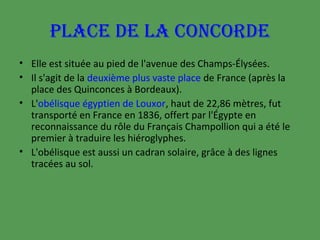 PLACE DE LA CONCORDE
• Elle est située au pied de l'avenue des Champs-Élysées.
• Il s'agit de la deuxième plus vaste place de France (après la
place des Quinconces à Bordeaux).
• L'obélisque égyptien de Louxor, haut de 22,86 mètres, fut
transporté en France en 1836, offert par l'Égypte en
reconnaissance du rôle du Français Champollion qui a été le
premier à traduire les hiéroglyphes.
• L'obélisque est aussi un cadran solaire, grâce à des lignes
tracées au sol.

 