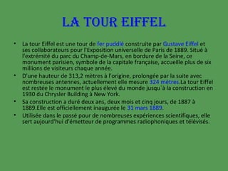 LA TOUR EIFFEL
•

•

•
•

La tour Eiffel est une tour de fer puddlé construite par Gustave Eiffel et
ses collaborateurs pour l'Exposition universelle de Paris de 1889. Situé à
l'extrémité du parc du Champ-de-Mars, en bordure de la Seine, ce
monument parisien, symbole de la capitale française, accueille plus de six
millions de visiteurs chaque année.
D'une hauteur de 313,2 mètres à l'origine, prolongée par la suite avec
nombreuses antennes, actuellement elle mesure 324 mètres.La tour Eiffel
est restée le monument le plus élevé du monde jusqu´à la construction en
1930 du Chrysler Building à New York.
Sa construction a duré deux ans, deux mois et cinq jours, de 1887 à
1889.Elle est officiellement inaugurée le 31 mars 1889.
Utilisée dans le passé pour de nombreuses expériences scientifiques, elle
sert aujourd'hui d'émetteur de programmes radiophoniques et télévisés.

 