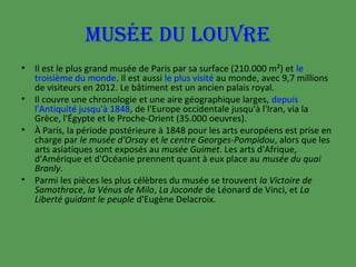 MUSÉE DU LOUVRE
•
•
•

•

Il est le plus grand musée de Paris par sa surface (210.000 m²) et le
troisième du monde. Il est aussi le plus visité au monde, avec 9,7 millions
de visiteurs en 2012. Le bâtiment est un ancien palais royal.
Il couvre une chronologie et une aire géographique larges, depuis
l'Antiquité jusqu'à 1848, de l'Europe occidentale jusqu'à l'Iran, via la
Grèce, l'Égypte et le Proche-Orient (35.000 oeuvres).
À Paris, la période postérieure à 1848 pour les arts européens est prise en
charge par le musée d'Orsay et le centre Georges-Pompidou, alors que les
arts asiatiques sont exposés au musée Guimet. Les arts d'Afrique,
d'Amérique et d'Océanie prennent quant à eux place au musée du quai
Branly.
Parmi les pièces les plus célèbres du musée se trouvent la Victoire de
Samothrace, la Vénus de Milo, La Joconde de Léonard de Vinci, et La
Liberté guidant le peuple d'Eugène Delacroix.

 