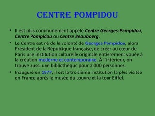 CENTRE POMPIDOU
• Il est plus communément appelé Centre Georges-Pompidou,
Centre Pompidou ou Centre Beaubourg.
• Le Centre est né de la volonté de Georges Pompidou, alors
Président de la République française, de créer au cœur de
Paris une institution culturelle originale entièrement vouée à
la création moderne et contemporaine. À l´intérieur, on
trouve aussi une bibliothèque pour 2.000 personnes.
• Inauguré en 1977, il est la troisième institution la plus visitée
en France après le musée du Louvre et la tour Eiffel.

 