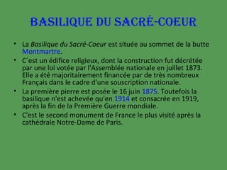 BASILIQUE DU SACRÉ-COEUR
• La Basilique du Sacré-Coeur est située au sommet de la butte
Montmartre.
• C´est un édifice religieux, dont la construction fut décrétée
par une loi votée par l'Assemblée nationale en juillet 1873.
Elle a été majoritairement financée par de très nombreux
Français dans le cadre d'une souscription nationale.
• La première pierre est posée le 16 juin 1875. Toutefois la
basilique n'est achevée qu'en 1914 et consacrée en 1919,
après la fin de la Première Guerre mondiale.
• C'est le second monument de France le plus visité après la
cathédrale Notre-Dame de Paris.

 