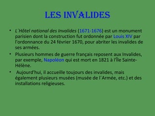 LES INVALIDES
• L´Hôtel national des Invalides (1671-1676) est un monument
parisien dont la construction fut ordonnée par Louis XIV par
l'ordonnance du 24 février 1670, pour abriter les invalides de
ses armées.
• Plusieurs hommes de guerre français reposent aux Invalides,
par exemple, Napoléon qui est mort en 1821 à l'Île SainteHélène.
• Aujourd'hui, il accueille toujours des invalides, mais
également plusieurs musées (musée de l´Armée, etc.) et des
installations religieuses.

 