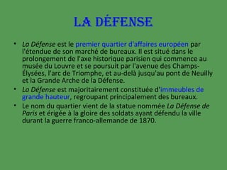LA DÉFENSE
• La Défense est le premier quartier d'affaires européen par
l'étendue de son marché de bureaux. Il est situé dans le
prolongement de l'axe historique parisien qui commence au
musée du Louvre et se poursuit par l'avenue des ChampsÉlysées, l'arc de Triomphe, et au-delà jusqu'au pont de Neuilly
et la Grande Arche de la Défense.
• La Défense est majoritairement constituée d'immeubles de
grande hauteur, regroupant principalement des bureaux.
• Le nom du quartier vient de la statue nommée La Défense de
Paris et érigée à la gloire des soldats ayant défendu la ville
durant la guerre franco-allemande de 1870.

 
