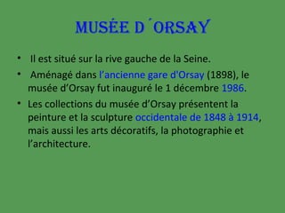 MUSÉE D´ORSAY
• Il est situé sur la rive gauche de la Seine.
• Aménagé dans l’ancienne gare d'Orsay (1898), le
musée d’Orsay fut inauguré le 1 décembre 1986.
• Les collections du musée d’Orsay présentent la
peinture et la sculpture occidentale de 1848 à 1914,
mais aussi les arts décoratifs, la photographie et
l’architecture.

 
