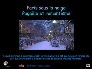 Paris sous la neige
                  Pagaille et romantisme




Depuis mercredi 8 décembre 2010, la ville Lumière n'est que neige et verglas. De
      quoi susciter autant d'admiration que de panique chez les Parisiens.


                      Edith Piaff - Padam, padam
 