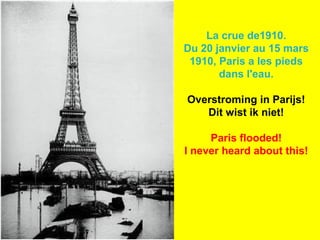 La crue de1910.
Du 20 janvier au 15 mars
1910, Paris a les pieds
dans l'eau.
Overstroming in Parijs!
Dit wist ik niet!
Paris flooded!
I never heard about this!

 