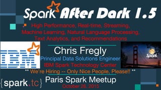 Click to edit Master text styles
Click to edit Master text styles
IBM Spark
 spark.tc
Click to edit Master text styles

 


 


 

 
After Dark 1.5
High Performance, Real-time, Streaming,
Machine Learning, Natural Language Processing,
Text Analytics, and Recommendations

Chris Fregly
Principal Data Solutions Engineer
IBM Spark Technology Center
** We’re Hiring -- Only Nice People, Please!! **
Paris Spark Meetup
October 26, 2015
 