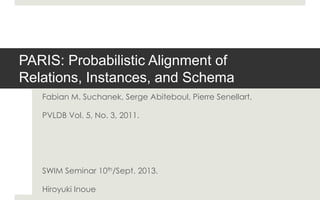 PARIS: Probabilistic Alignment of
Relations, Instances, and Schema
Fabian M. Suchanek, Serge Abiteboul, Pierre Senellart.
PVLDB Vol. 5, No. 3, 2011.
SWIM Seminar 10th/Sept. 2013.
Hiroyuki Inoue
 