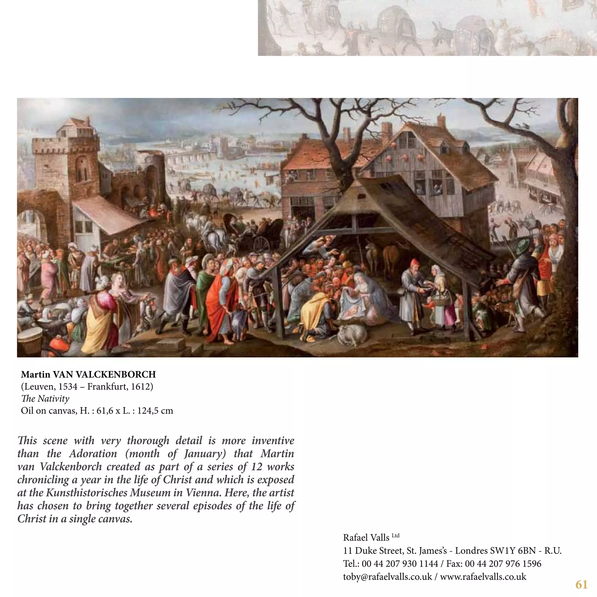 61
This scene with very thorough detail is more inventive
than the Adoration (month of January) that Martin
van Valckenborch created as part of a series of 12 works
chronicling a year in the life of Christ and which is exposed
at the Kunsthistorisches Museum in Vienna. Here, the artist
has chosen to bring together several episodes of the life of
Christ in a single canvas.
Martin van VALCKENBORCH
(Leuven, 1534 – Frankfurt, 1612)
The Nativity
Oil on canvas, H. : 61,6 x L. : 124,5 cm
Rafael Valls Ltd
11 Duke Street, St. James’s - Londres SW1Y 6BN - R.U.
Tel.: 00 44 207 930 1144 / Fax: 00 44 207 976 1596
toby@rafaelvalls.co.uk / www.rafaelvalls.co.uk
 