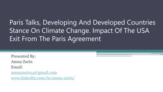Paris Talks, Developing And Developed Countries
Stance On Climate Change. Impact Of The USA
Exit From The Paris Agreement
Presented By:
Amna Zarin
Email:
amnazarin14@gmail.com
www.linkedin.com/in/amna-zarin/
 