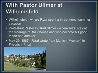 • Wilhelmsfeld - where Rizal spent a three-month summer
vacation
• Protestant Pastor Dr. Karl Ullmer - where Rizal stay at
the vicarage of their house and who become his good
friend and admirer
• May 29, 1887 - Rizal wrote from Munich (Muchen) to
Friedrich (Fritz)
 