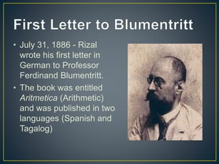 • July 31, 1886 - Rizal
wrote his first letter in
German to Professor
Ferdinand Blumentritt.
• The book was entitled
Aritmetica (Arithmetic)
and was published in two
languages (Spanish and
Tagalog)
 