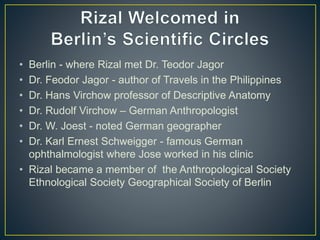• Berlin - where Rizal met Dr. Teodor Jagor
• Dr. Feodor Jagor - author of Travels in the Philippines
• Dr. Hans Virchow professor of Descriptive Anatomy
• Dr. Rudolf Virchow – German Anthropologist
• Dr. W. Joest - noted German geographer
• Dr. Karl Ernest Schweigger - famous German
ophthalmologist where Jose worked in his clinic
• Rizal became a member of the Anthropological Society
Ethnological Society Geographical Society of Berlin
 