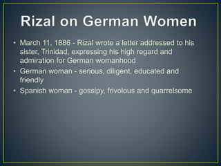 • March 11, 1886 - Rizal wrote a letter addressed to his
sister, Trinidad, expressing his high regard and
admiration for German womanhood
• German woman - serious, diligent, educated and
friendly
• Spanish woman - gossipy, frivolous and quarrelsome
 
