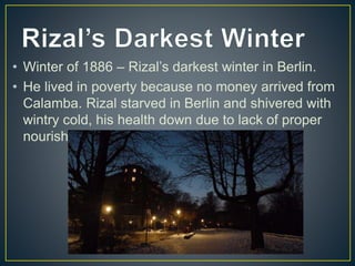 • Winter of 1886 – Rizal’s darkest winter in Berlin.
• He lived in poverty because no money arrived from
Calamba. Rizal starved in Berlin and shivered with
wintry cold, his health down due to lack of proper
nourishment
 